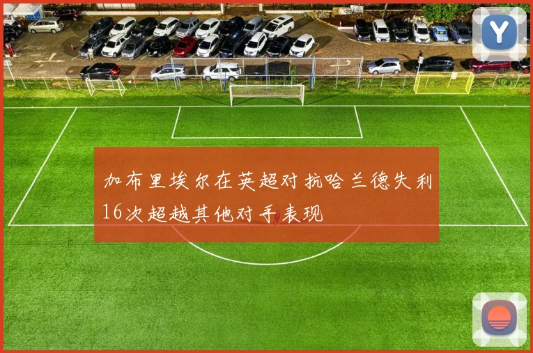 加布里埃尔在英超对抗哈兰德失利16次超越其他对手表现