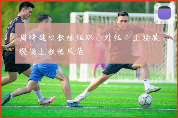 周琦建议教练组双小外组合上场展现场上教练风范