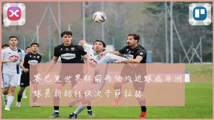 赛巴里世界杯前两场均进球成非洲球员新标杆仅次于萨拉赫
