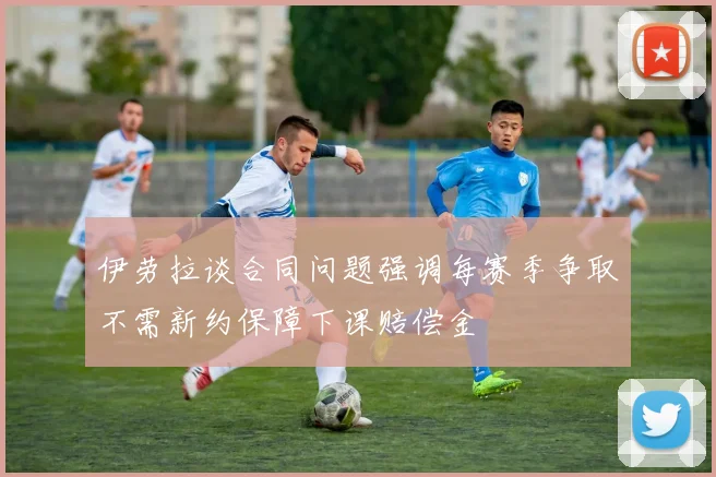 伊劳拉谈合同问题强调每赛季争取不需新约保障下课赔偿金