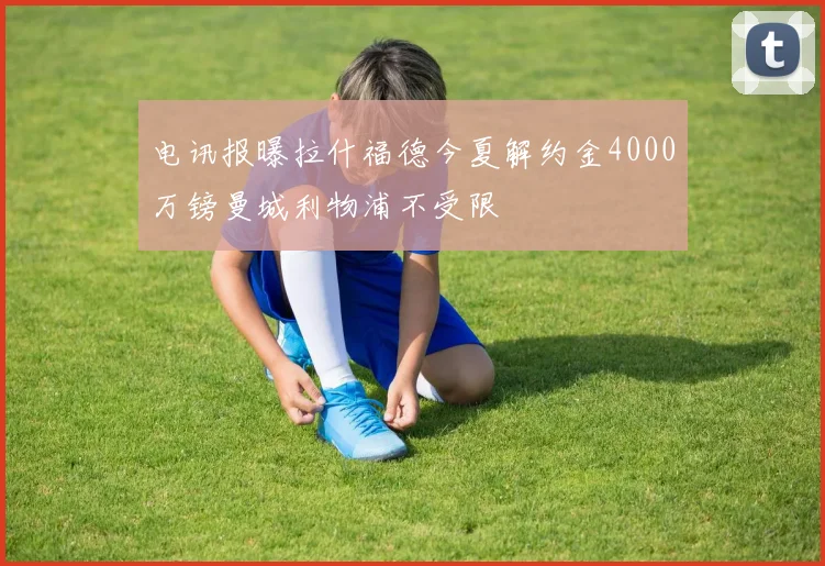 电讯报曝拉什福德今夏解约金4000万镑曼城利物浦不受限