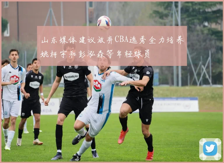 山东媒体建议放弃CBA选秀全力培养姚柯宇和彭泓森等年轻球员