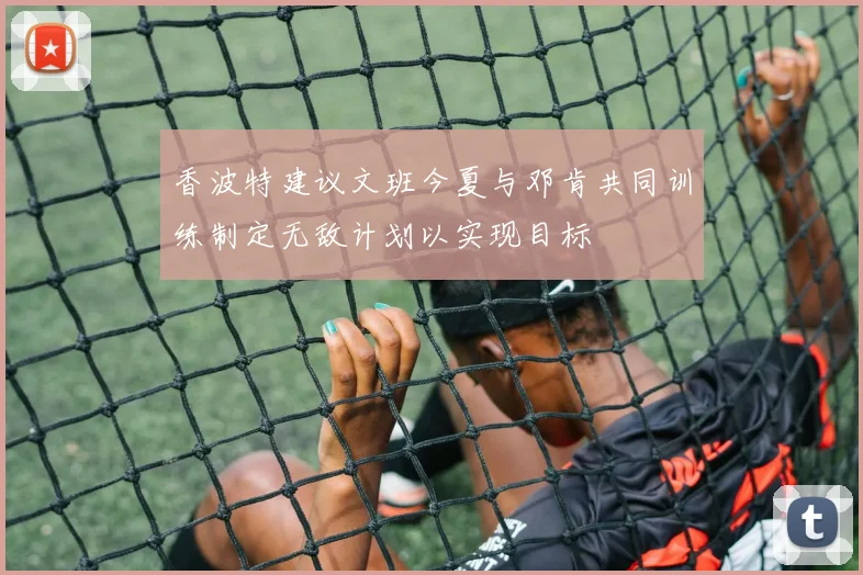 香波特建议文班今夏与邓肯共同训练制定无敌计划以实现目标